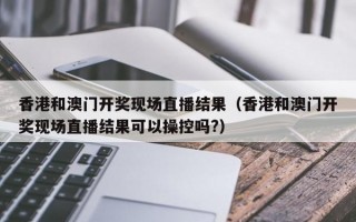 香港和澳门开奖现场直播结果（香港和澳门开奖现场直播结果可以操控吗?）