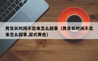 男生长时间不出来怎么回事（男生长时间不出来怎么回事,尿式黄色）