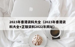 2023年香港资料大全（2023年香港资料大全+正版资料2022年网址）