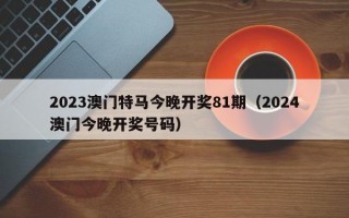 2023澳门特马今晚开奖81期（2024澳门今晚开奖号码）