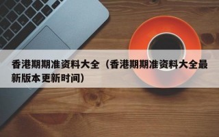 香港期期准资料大全（香港期期准资料大全最新版本更新时间）