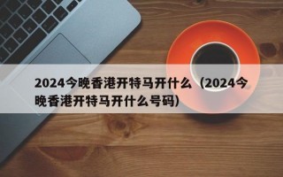 2024今晚香港开特马开什么（2024今晚香港开特马开什么号码）