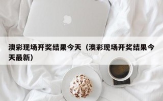 澳彩现场开奖结果今天（澳彩现场开奖结果今天最新）