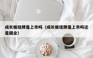 成长板挂牌是上市吗（成长板挂牌是上市吗还是国企）