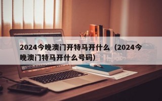 2024今晚澳门开特马开什么（2024今晚澳门特马开什么号码）