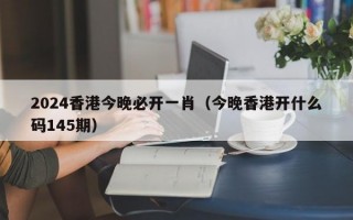 2024香港今晚必开一肖（今晚香港开什么码145期）