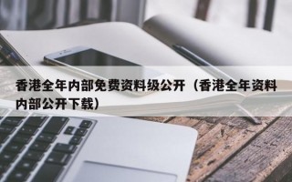 香港全年内部免费资料级公开（香港全年资料内部公开下载）