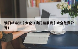 澳门精准资枓大全（澳门精准资枓大全兔费公开）