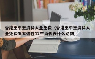 香港王中王资料大全免费（香港王中王资料大全免费罗大佑在12生肖代表什么动物）