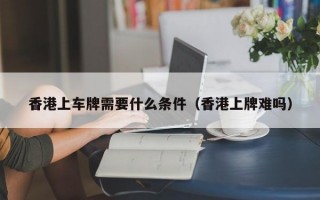 香港上车牌需要什么条件（香港上牌难吗）