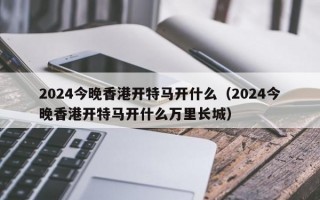 2024今晚香港开特马开什么（2024今晚香港开特马开什么万里长城）