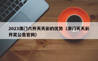 2023澳门六开天天彩的优势（澳门天天彩开奖公告官网）