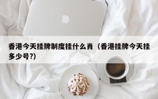 香港今天挂牌制度挂什么肖（香港挂牌今天挂多少号?）