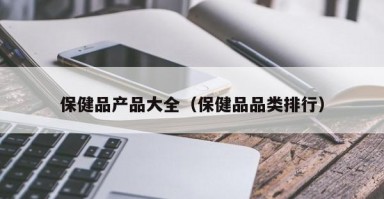 保健品产品大全（保健品品类排行）