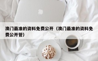 澳门最准的资料免费公开（澳门最准的资料免费公开管）