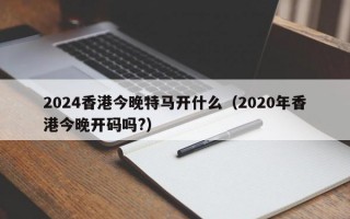 2024香港今晚特马开什么（2020年香港今晚开码吗?）