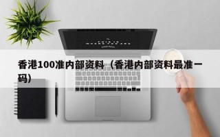 香港100准内部资料（香港内部资料最准一码）