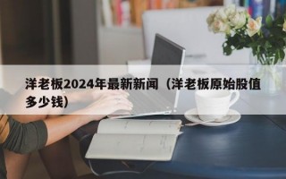 洋老板2024年最新新闻（洋老板原始股值多少钱）