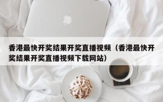 香港最快开奖结果开奖直播视频（香港最快开奖结果开奖直播视频下载网站）