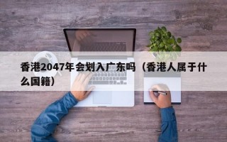 香港2047年会划入广东吗（香港人属于什么国籍）