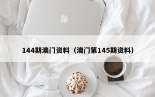 144期澳门资料（澳门第145期资料）