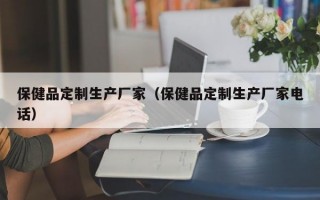 保健品定制生产厂家（保健品定制生产厂家电话）