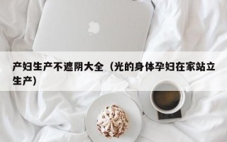 产妇生产不遮阴大全（光的身体孕妇在家站立生产）