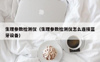 生理参数检测仪（生理参数检测仪怎么连接蓝牙设备）