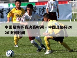 中国足协杯赛决赛时间 - 中国足协杯2020决赛时间