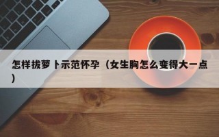 怎样拔萝卜示范怀孕（女生胸怎么变得大一点）