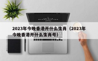 2023年今晚香港开什么生肖（2023年今晚香港开什么生肖号）