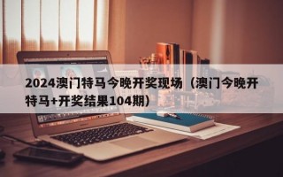 2024澳门特马今晚开奖现场（澳门今晚开特马+开奖结果104期）