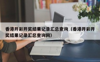 香港开彩开奖结果记录汇总查询（香港开彩开奖结果记录汇总查询网）