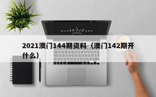 2021澳门144期资料（澳门142期开什么）