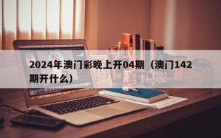 2024年澳门彩晚上开04期（澳门142期开什么）