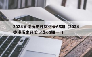 2024香港历史开奖记录65期（2024香港历史开奖记录65期一r）