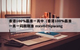 香港100%最准一肖中（香港100%最准一肖一码期期准 mxv0d9ipwang）