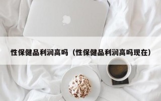 性保健品利润高吗（性保健品利润高吗现在）