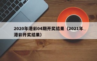 2020年港彩04期开奖结果（2021年港彩开奖结果）