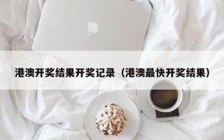 港澳开奖结果开奖记录（港澳最快开奖结果）