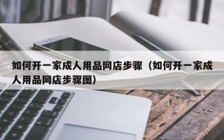 如何开一家成人用品网店步骤（如何开一家成人用品网店步骤图）