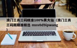 澳门三肖三码精准100%黄大仙（澳门三肖三码期期准精选 mxv0d9ipwang）