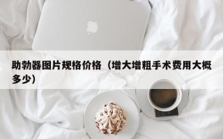 助勃器图片规格价格（增大增粗手术费用大概多少）