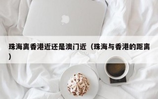 珠海离香港近还是澳门近（珠海与香港的距离）