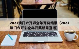 2021澳门六开彩全年开奖结果（2021澳门六开彩全年开奖结果直播）