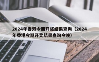 2024年香港今期开奖结果查询（2024年香港今期开奖结果查询今晚）