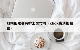 取精困难会有护士帮忙吗（xbox高清视频线）