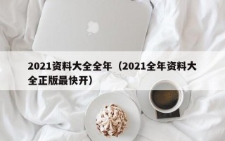 2021资料大全全年（2021全年资料大全正版最快开）