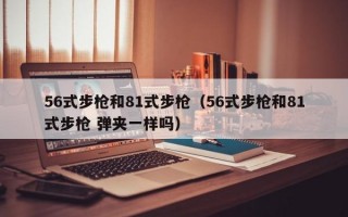 56式步枪和81式步枪（56式步枪和81式步枪 弹夹一样吗）