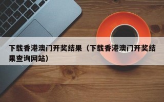 下载香港澳门开奖结果（下载香港澳门开奖结果查询网站）